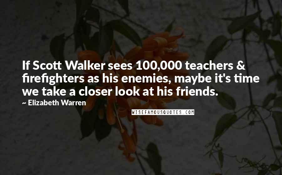 Elizabeth Warren Quotes: If Scott Walker sees 100,000 teachers & firefighters as his enemies, maybe it's time we take a closer look at his friends.