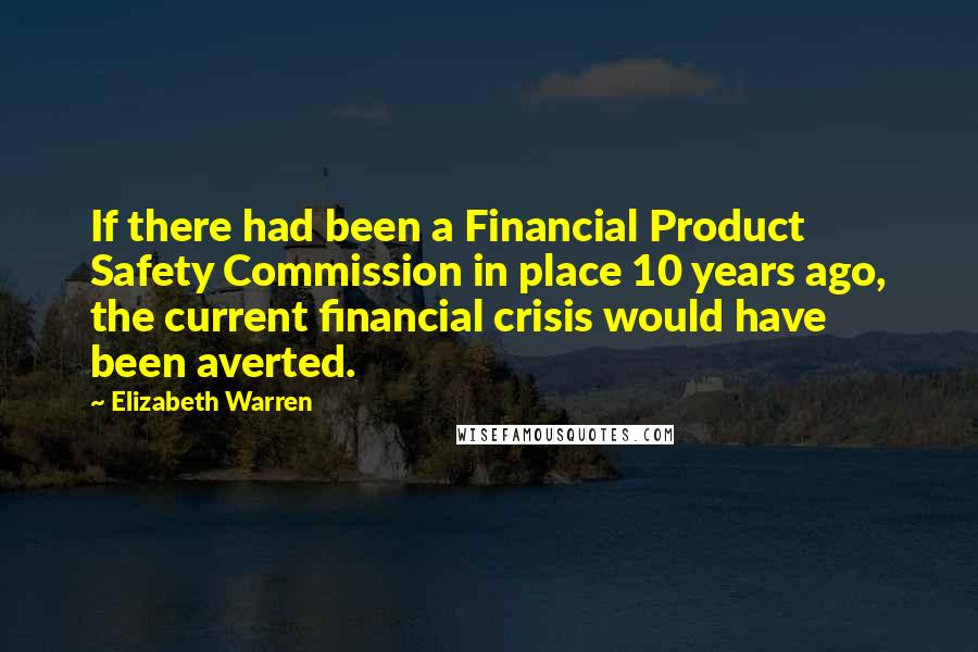 Elizabeth Warren Quotes: If there had been a Financial Product Safety Commission in place 10 years ago, the current financial crisis would have been averted.