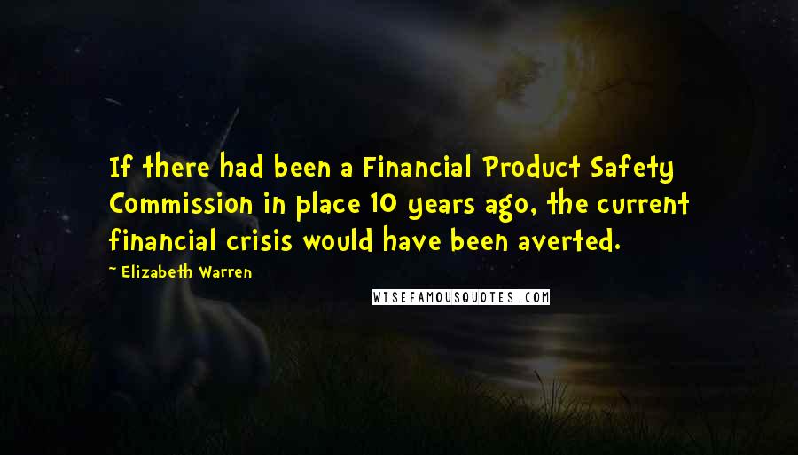 Elizabeth Warren Quotes: If there had been a Financial Product Safety Commission in place 10 years ago, the current financial crisis would have been averted.