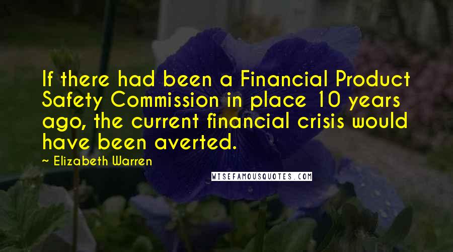 Elizabeth Warren Quotes: If there had been a Financial Product Safety Commission in place 10 years ago, the current financial crisis would have been averted.