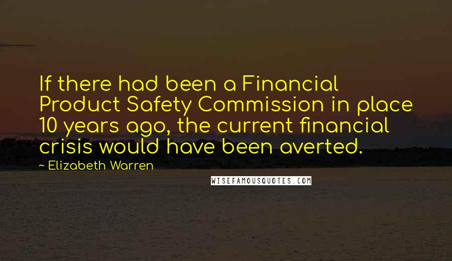 Elizabeth Warren Quotes: If there had been a Financial Product Safety Commission in place 10 years ago, the current financial crisis would have been averted.