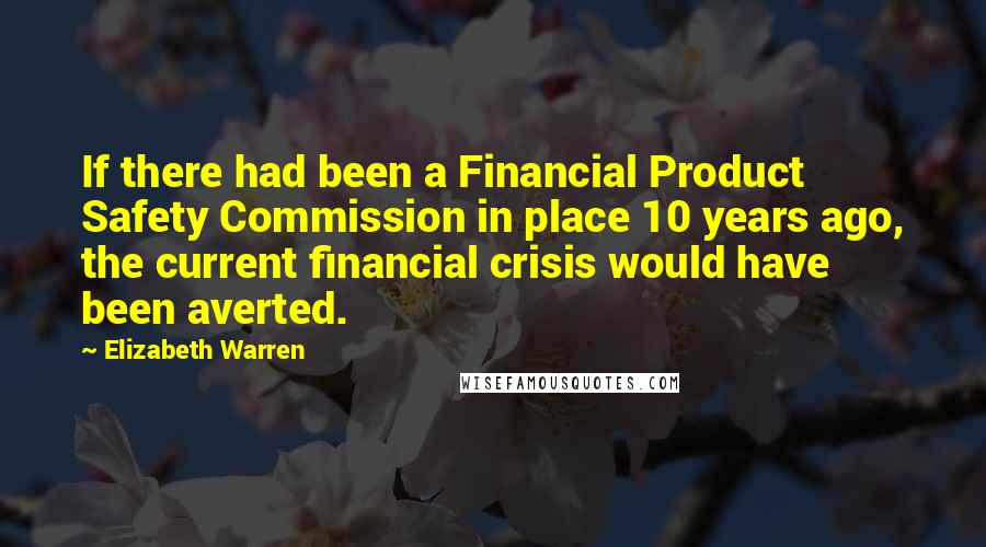 Elizabeth Warren Quotes: If there had been a Financial Product Safety Commission in place 10 years ago, the current financial crisis would have been averted.