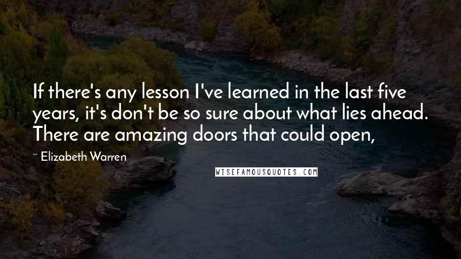 Elizabeth Warren Quotes: If there's any lesson I've learned in the last five years, it's don't be so sure about what lies ahead. There are amazing doors that could open,