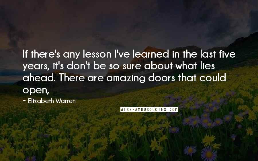 Elizabeth Warren Quotes: If there's any lesson I've learned in the last five years, it's don't be so sure about what lies ahead. There are amazing doors that could open,