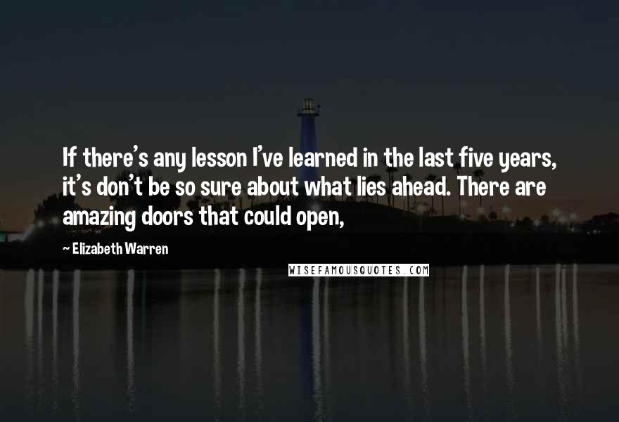 Elizabeth Warren Quotes: If there's any lesson I've learned in the last five years, it's don't be so sure about what lies ahead. There are amazing doors that could open,
