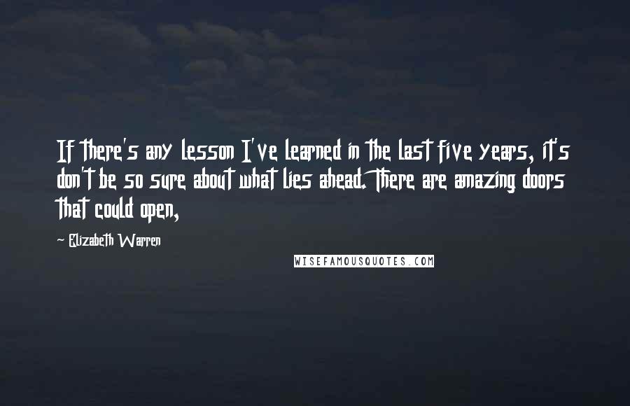 Elizabeth Warren Quotes: If there's any lesson I've learned in the last five years, it's don't be so sure about what lies ahead. There are amazing doors that could open,