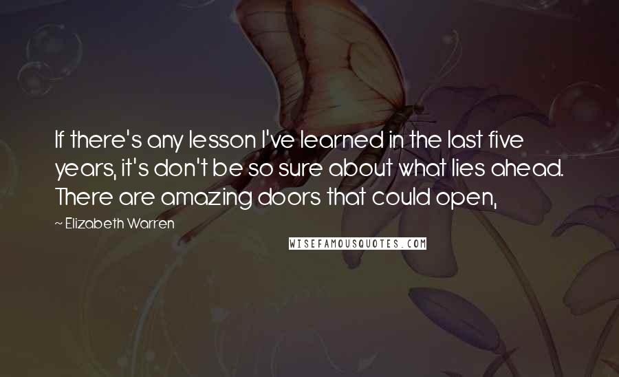 Elizabeth Warren Quotes: If there's any lesson I've learned in the last five years, it's don't be so sure about what lies ahead. There are amazing doors that could open,