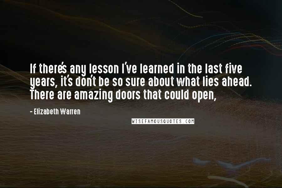 Elizabeth Warren Quotes: If there's any lesson I've learned in the last five years, it's don't be so sure about what lies ahead. There are amazing doors that could open,