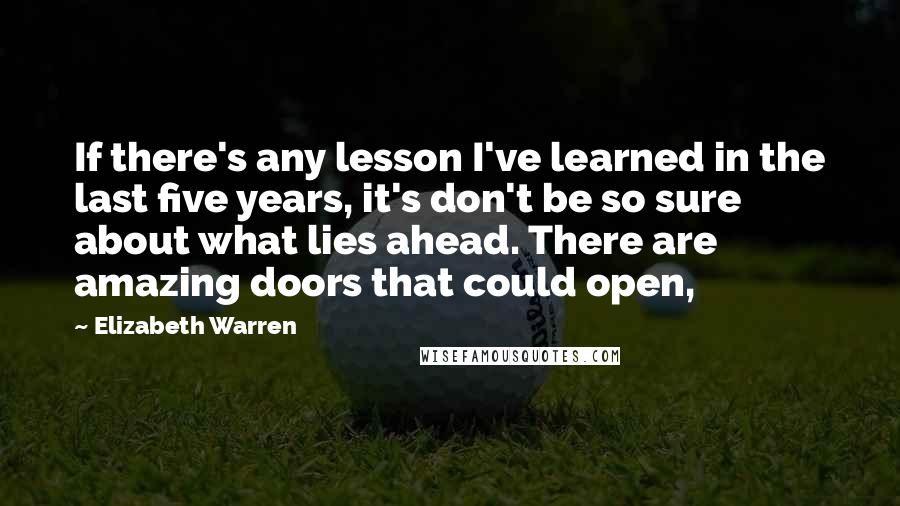 Elizabeth Warren Quotes: If there's any lesson I've learned in the last five years, it's don't be so sure about what lies ahead. There are amazing doors that could open,