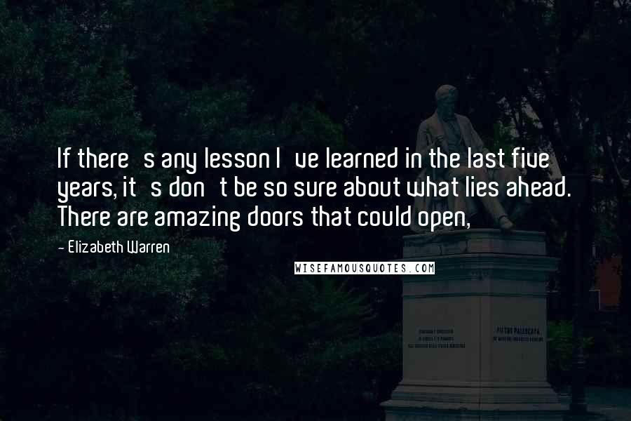 Elizabeth Warren Quotes: If there's any lesson I've learned in the last five years, it's don't be so sure about what lies ahead. There are amazing doors that could open,