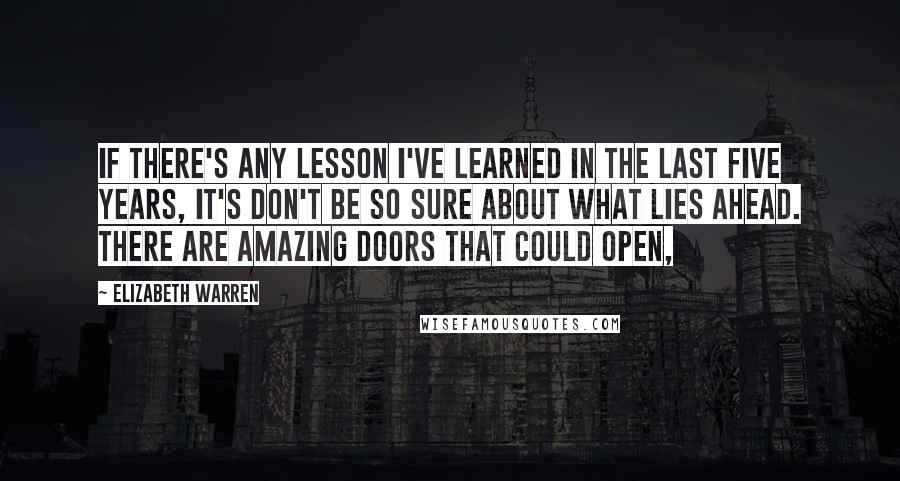 Elizabeth Warren Quotes: If there's any lesson I've learned in the last five years, it's don't be so sure about what lies ahead. There are amazing doors that could open,