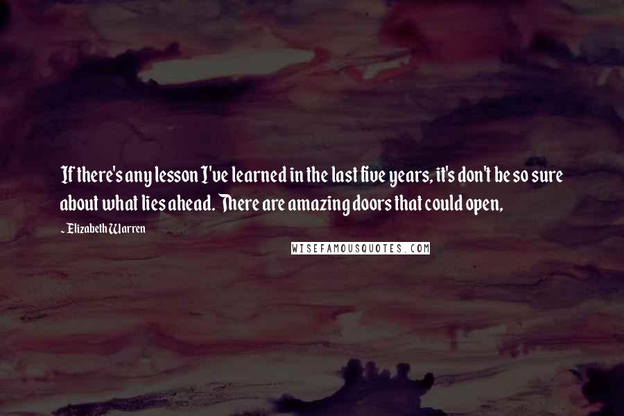 Elizabeth Warren Quotes: If there's any lesson I've learned in the last five years, it's don't be so sure about what lies ahead. There are amazing doors that could open,
