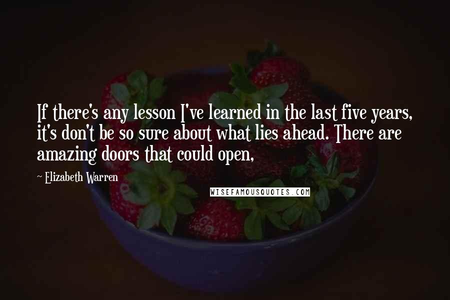 Elizabeth Warren Quotes: If there's any lesson I've learned in the last five years, it's don't be so sure about what lies ahead. There are amazing doors that could open,