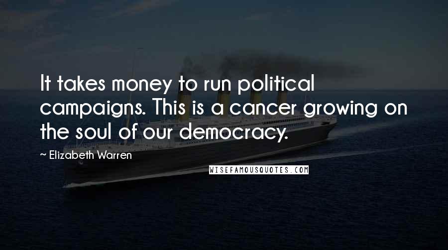 Elizabeth Warren Quotes: It takes money to run political campaigns. This is a cancer growing on the soul of our democracy.