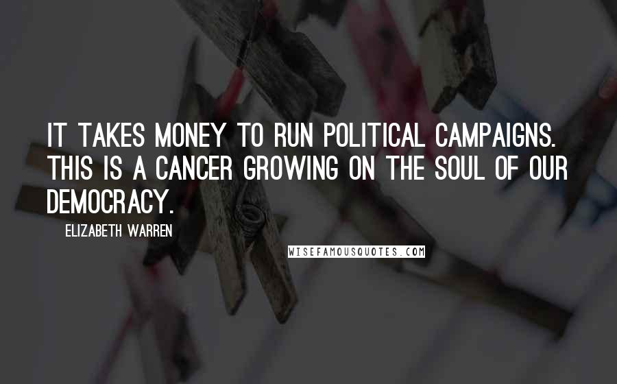 Elizabeth Warren Quotes: It takes money to run political campaigns. This is a cancer growing on the soul of our democracy.