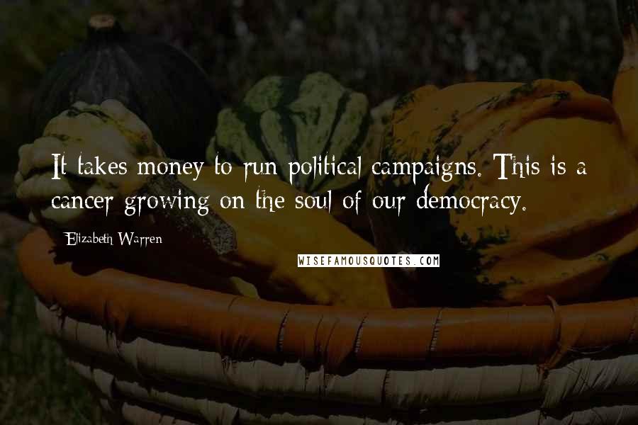 Elizabeth Warren Quotes: It takes money to run political campaigns. This is a cancer growing on the soul of our democracy.