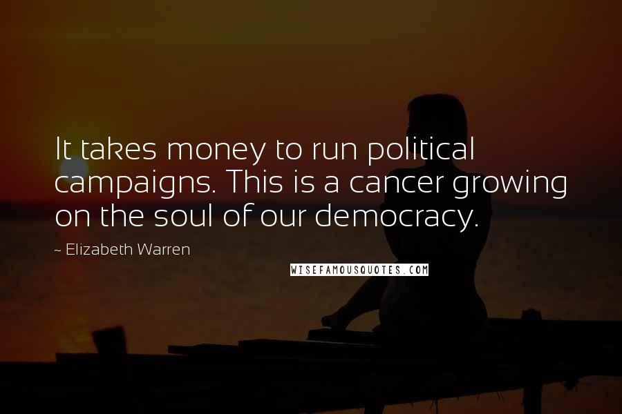 Elizabeth Warren Quotes: It takes money to run political campaigns. This is a cancer growing on the soul of our democracy.