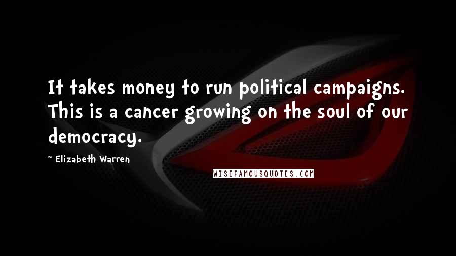 Elizabeth Warren Quotes: It takes money to run political campaigns. This is a cancer growing on the soul of our democracy.