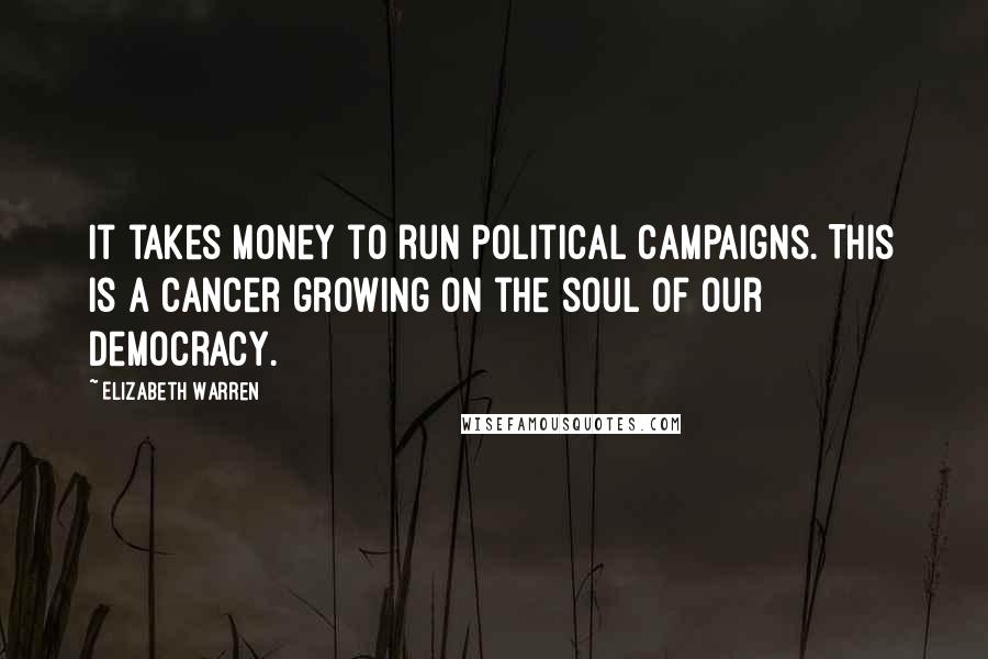 Elizabeth Warren Quotes: It takes money to run political campaigns. This is a cancer growing on the soul of our democracy.