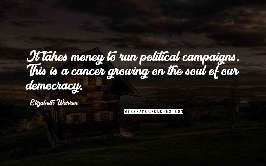 Elizabeth Warren Quotes: It takes money to run political campaigns. This is a cancer growing on the soul of our democracy.