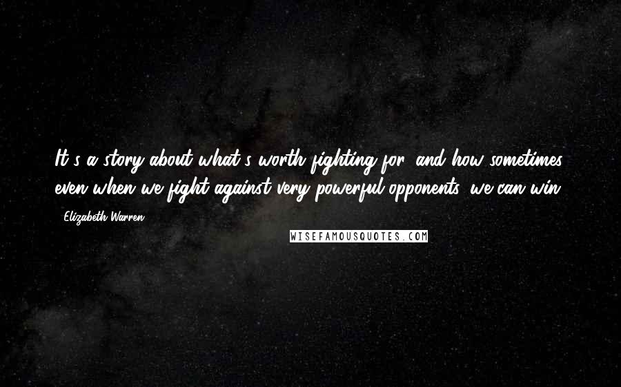 Elizabeth Warren Quotes: It's a story about what's worth fighting for, and how sometimes, even when we fight against very powerful opponents, we can win.