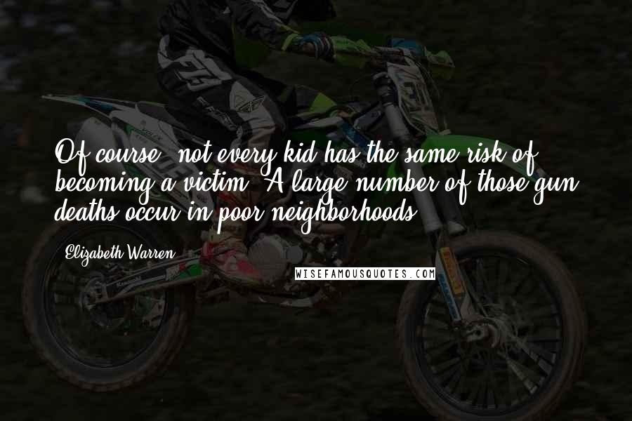 Elizabeth Warren Quotes: Of course, not every kid has the same risk of becoming a victim. A large number of those gun deaths occur in poor neighborhoods.