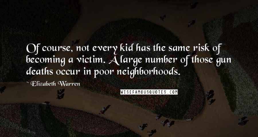 Elizabeth Warren Quotes: Of course, not every kid has the same risk of becoming a victim. A large number of those gun deaths occur in poor neighborhoods.