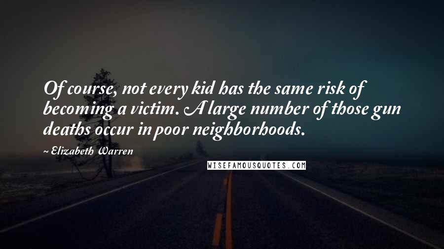 Elizabeth Warren Quotes: Of course, not every kid has the same risk of becoming a victim. A large number of those gun deaths occur in poor neighborhoods.