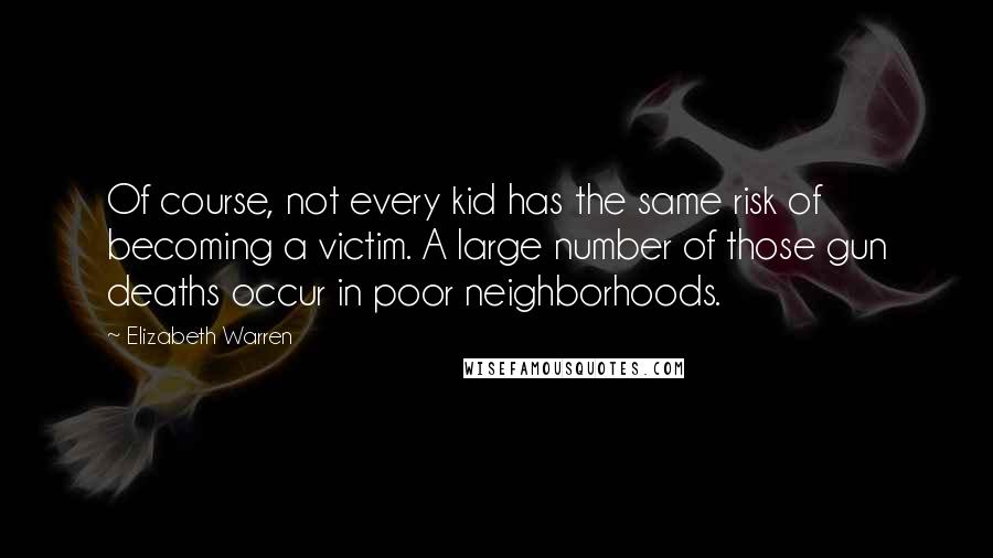 Elizabeth Warren Quotes: Of course, not every kid has the same risk of becoming a victim. A large number of those gun deaths occur in poor neighborhoods.