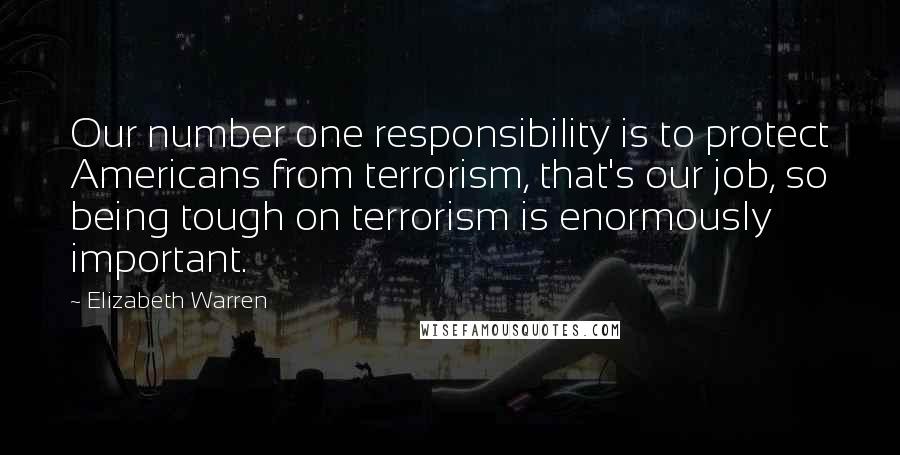 Elizabeth Warren Quotes: Our number one responsibility is to protect Americans from terrorism, that's our job, so being tough on terrorism is enormously important.