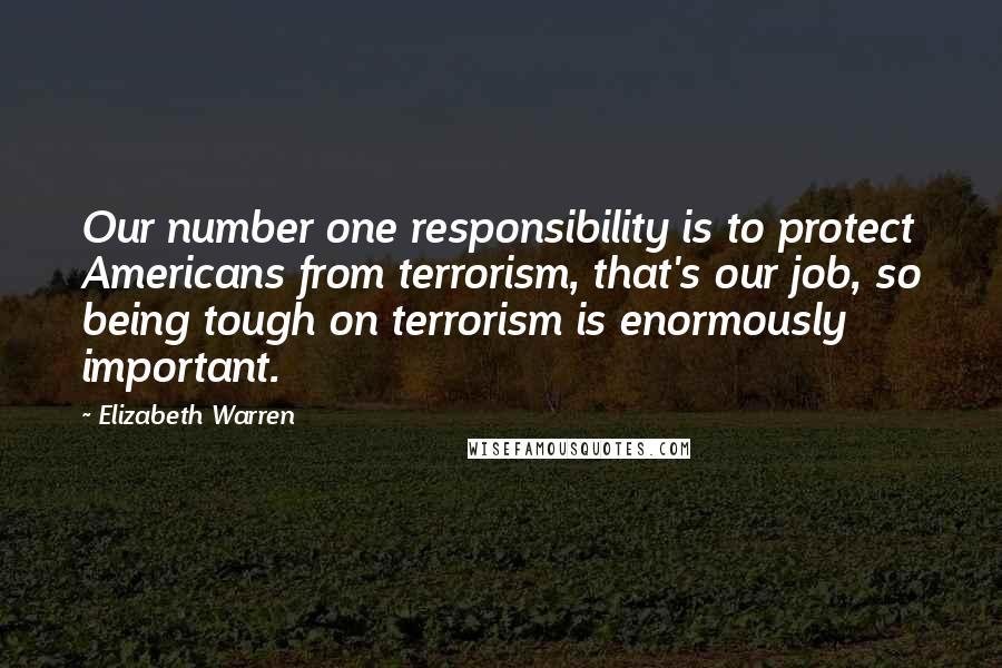 Elizabeth Warren Quotes: Our number one responsibility is to protect Americans from terrorism, that's our job, so being tough on terrorism is enormously important.