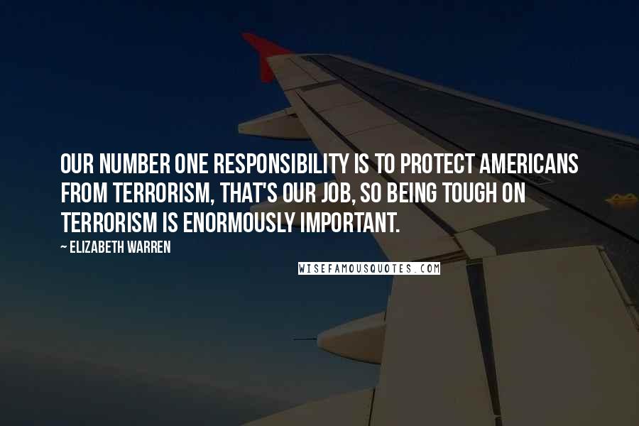 Elizabeth Warren Quotes: Our number one responsibility is to protect Americans from terrorism, that's our job, so being tough on terrorism is enormously important.