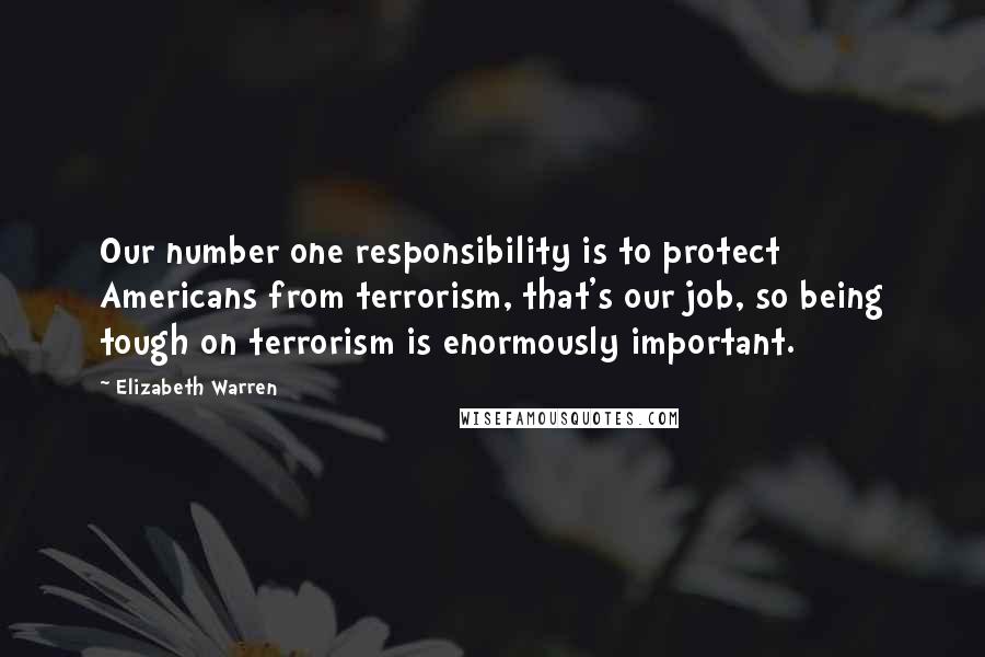 Elizabeth Warren Quotes: Our number one responsibility is to protect Americans from terrorism, that's our job, so being tough on terrorism is enormously important.