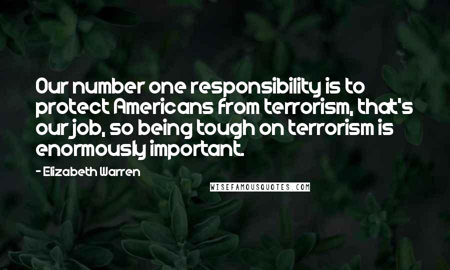 Elizabeth Warren Quotes: Our number one responsibility is to protect Americans from terrorism, that's our job, so being tough on terrorism is enormously important.