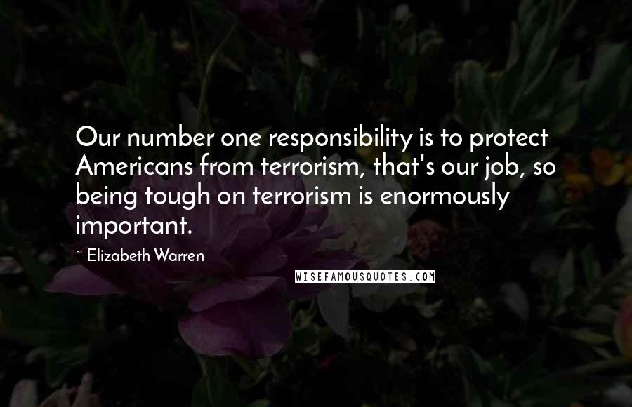 Elizabeth Warren Quotes: Our number one responsibility is to protect Americans from terrorism, that's our job, so being tough on terrorism is enormously important.