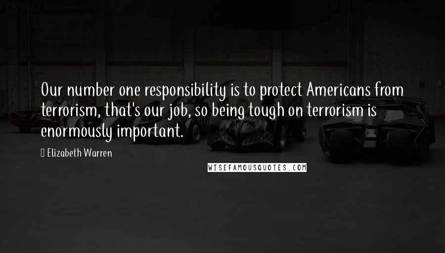 Elizabeth Warren Quotes: Our number one responsibility is to protect Americans from terrorism, that's our job, so being tough on terrorism is enormously important.