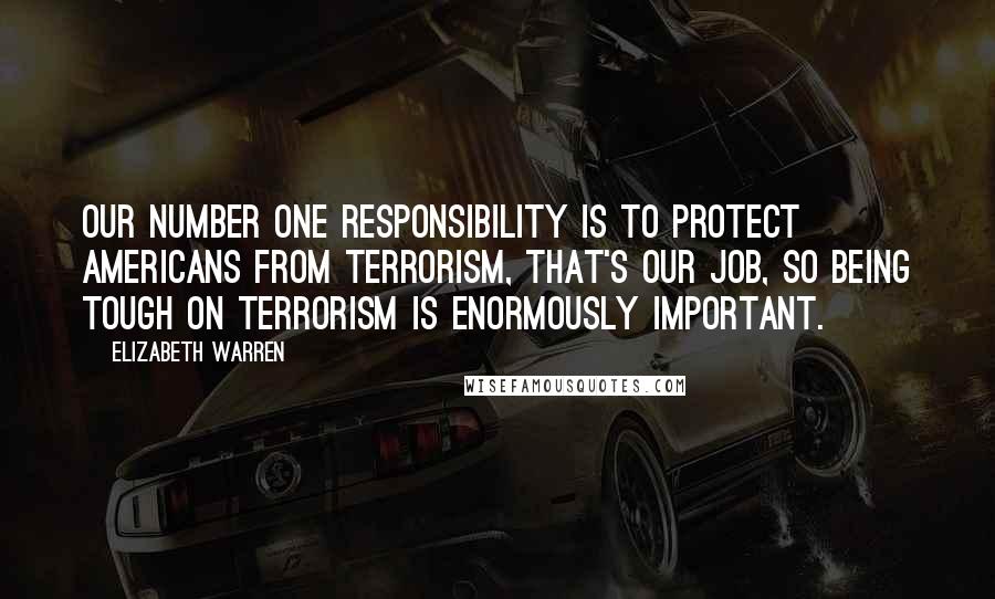 Elizabeth Warren Quotes: Our number one responsibility is to protect Americans from terrorism, that's our job, so being tough on terrorism is enormously important.