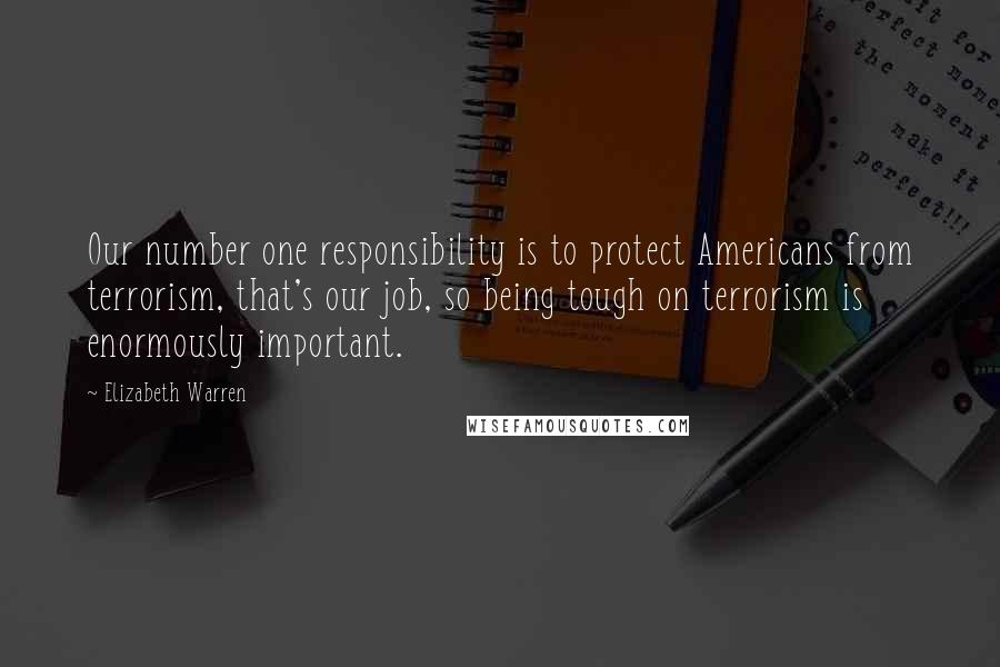 Elizabeth Warren Quotes: Our number one responsibility is to protect Americans from terrorism, that's our job, so being tough on terrorism is enormously important.