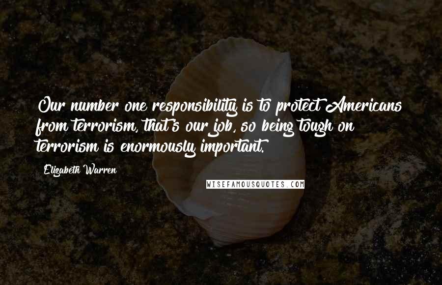 Elizabeth Warren Quotes: Our number one responsibility is to protect Americans from terrorism, that's our job, so being tough on terrorism is enormously important.