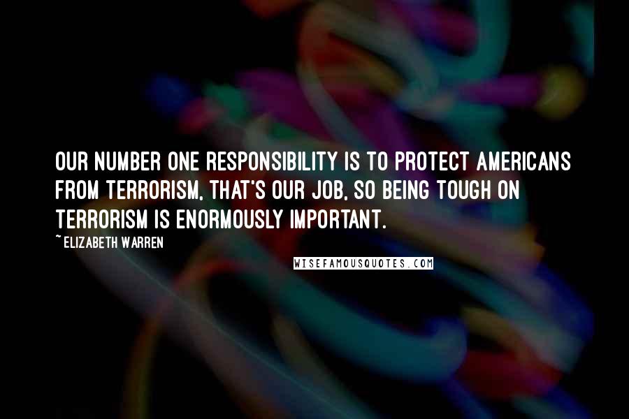 Elizabeth Warren Quotes: Our number one responsibility is to protect Americans from terrorism, that's our job, so being tough on terrorism is enormously important.