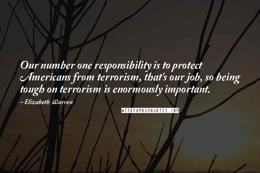 Elizabeth Warren Quotes: Our number one responsibility is to protect Americans from terrorism, that's our job, so being tough on terrorism is enormously important.