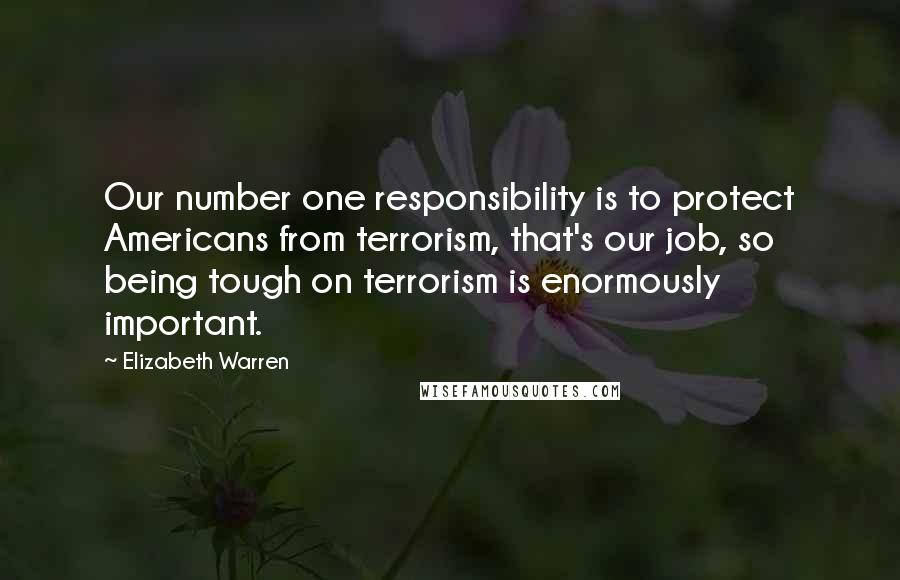 Elizabeth Warren Quotes: Our number one responsibility is to protect Americans from terrorism, that's our job, so being tough on terrorism is enormously important.