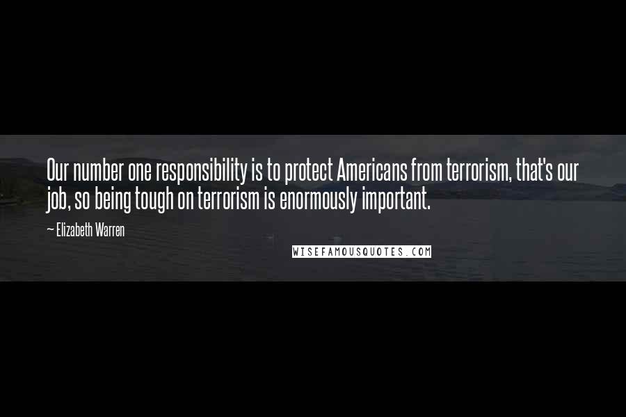 Elizabeth Warren Quotes: Our number one responsibility is to protect Americans from terrorism, that's our job, so being tough on terrorism is enormously important.