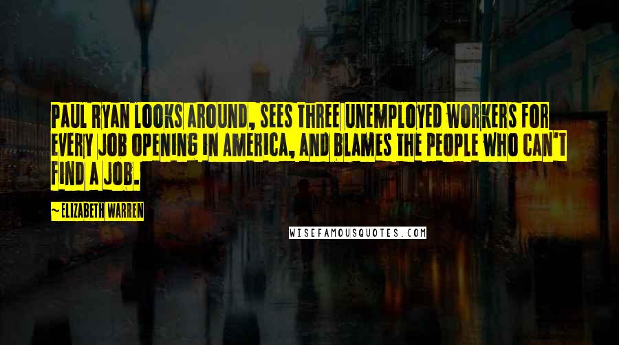 Elizabeth Warren Quotes: Paul Ryan looks around, sees three unemployed workers for every job opening in America, and blames the people who can't find a job.