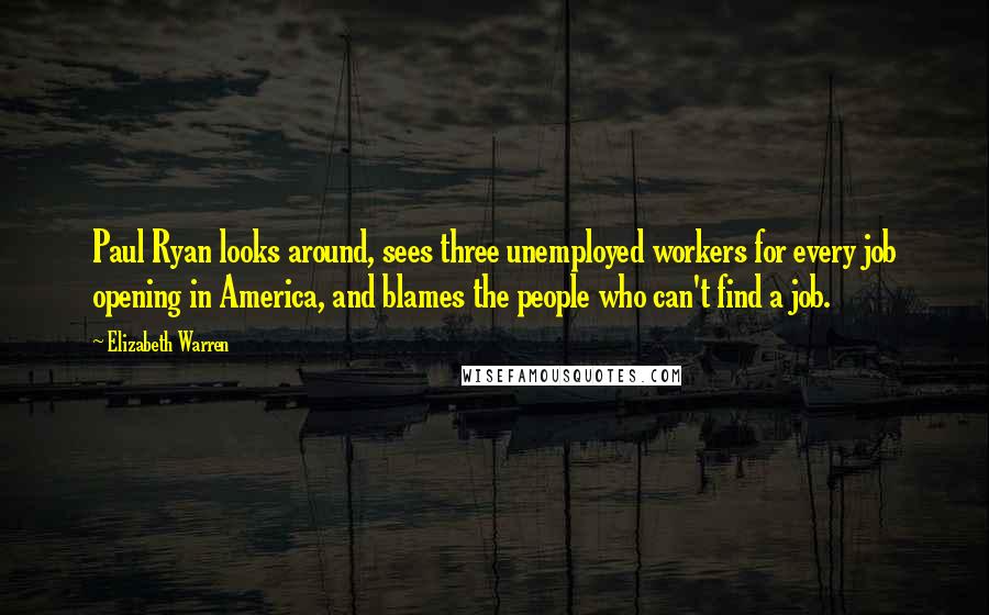 Elizabeth Warren Quotes: Paul Ryan looks around, sees three unemployed workers for every job opening in America, and blames the people who can't find a job.