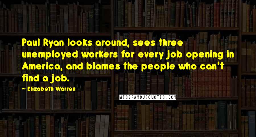 Elizabeth Warren Quotes: Paul Ryan looks around, sees three unemployed workers for every job opening in America, and blames the people who can't find a job.