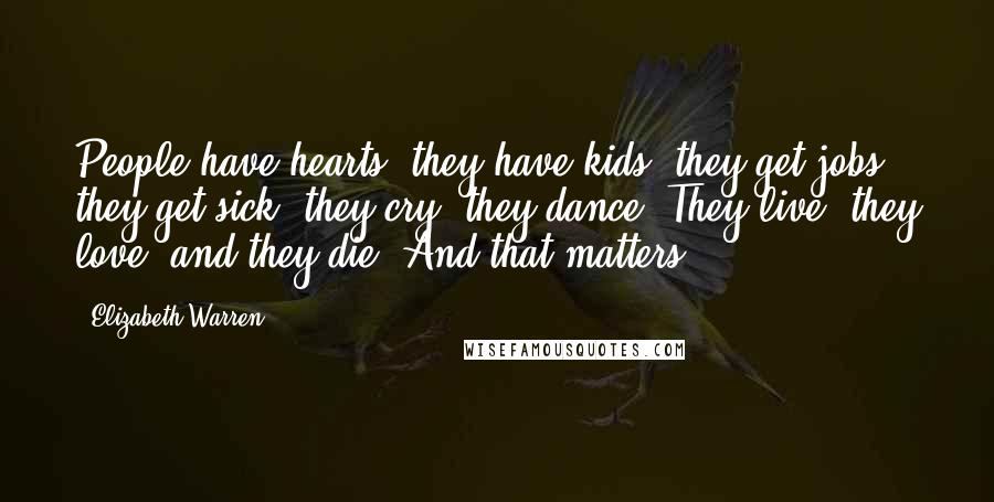 Elizabeth Warren Quotes: People have hearts, they have kids, they get jobs, they get sick, they cry, they dance. They live, they love, and they die. And that matters.