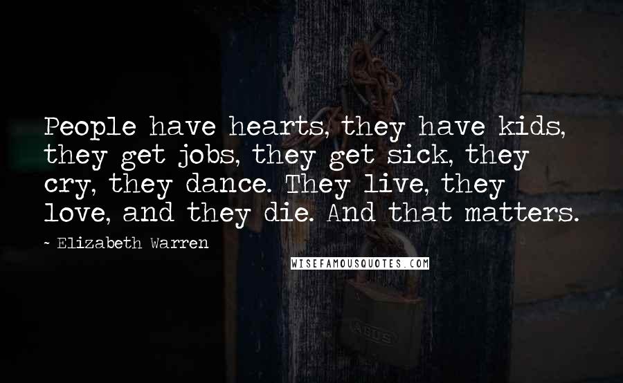Elizabeth Warren Quotes: People have hearts, they have kids, they get jobs, they get sick, they cry, they dance. They live, they love, and they die. And that matters.