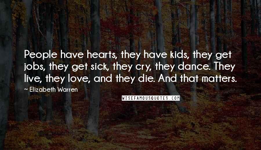 Elizabeth Warren Quotes: People have hearts, they have kids, they get jobs, they get sick, they cry, they dance. They live, they love, and they die. And that matters.