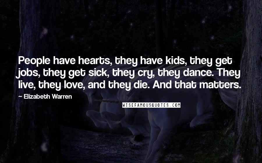 Elizabeth Warren Quotes: People have hearts, they have kids, they get jobs, they get sick, they cry, they dance. They live, they love, and they die. And that matters.